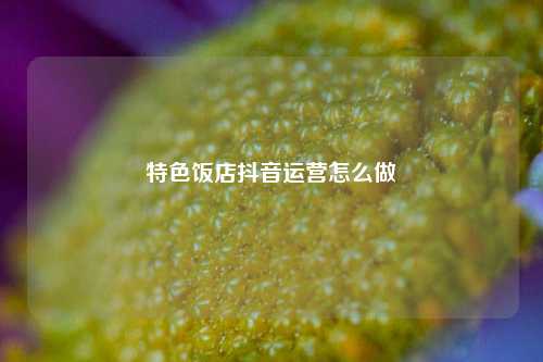 特色饭店抖音运营怎么做
